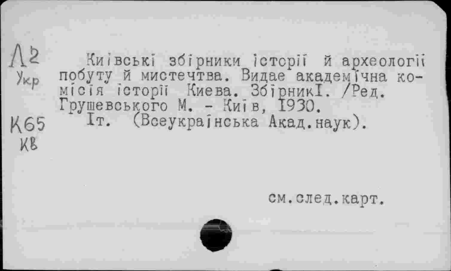 ﻿As
Укр
K65 №
Київські збірники Історії й археології побуту й мистецтва. ВидаехакадемІчна комісія історії Києва. ЗбїрникІ. /Ред. Грушевського М. - Київ, 1930.
Іт. (Всеукраїнська Акад.наук).
см.след.карт.